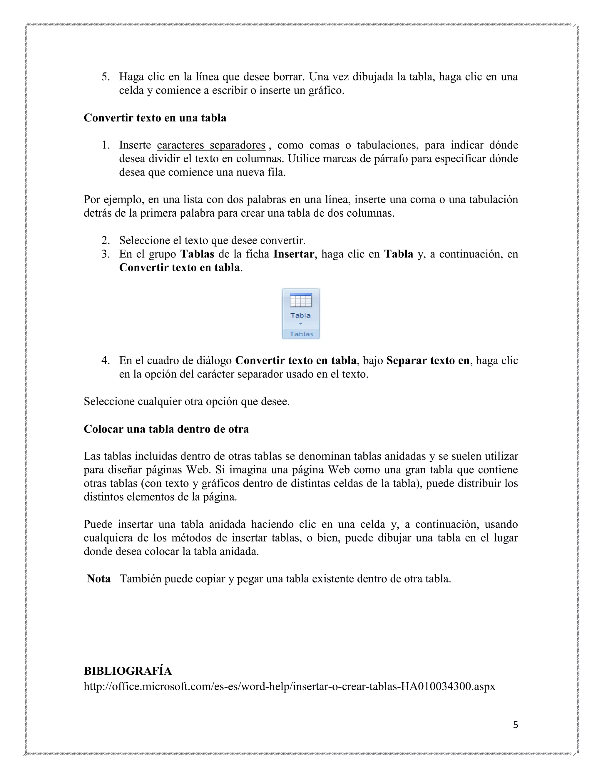 5. Haga clic en la línea que desee borrar. Una vez dibujada la tabla, haga clic en una
celda y comience a escribir o inserte un gráfico.
Convertir texto en una tabla
1. Inserte caracteres separadores , como comas o tabulaciones, para indicar dónde
desea dividir el texto en columnas. Utilice marcas de párrafo para especificar dónde
desea que comience una nueva fila.
Por ejemplo, en una lista con dos palabras en una línea, inserte una coma o una tabulación
detrás de la primera palabra para crear una tabla de dos columnas.
2. Seleccione el texto que desee convertir.
3. En el grupo Tablas de la ficha Insertar, haga clic en Tabla y, a continuación, en
Convertir texto en tabla.

4. En el cuadro de diálogo Convertir texto en tabla, bajo Separar texto en, haga clic
en la opción del carácter separador usado en el texto.
Seleccione cualquier otra opción que desee.
Colocar una tabla dentro de otra
Las tablas incluidas dentro de otras tablas se denominan tablas anidadas y se suelen utilizar
para diseñar páginas Web. Si imagina una página Web como una gran tabla que contiene
otras tablas (con texto y gráficos dentro de distintas celdas de la tabla), puede distribuir los
distintos elementos de la página.
Puede insertar una tabla anidada haciendo clic en una celda y, a continuación, usando
cualquiera de los métodos de insertar tablas, o bien, puede dibujar una tabla en el lugar
donde desea colocar la tabla anidada.
Nota También puede copiar y pegar una tabla existente dentro de otra tabla.

BIBLIOGRAFÍA
http://office.microsoft.com/es-es/word-help/insertar-o-crear-tablas-HA010034300.aspx
5

 