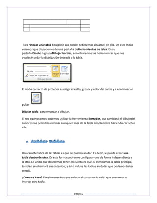 Para retocar una tabla dibujando sus bordes deberemos situarnos en ella. De este modo
veremos que disponemos de una pestaña de Herramientas de tabla. En su
pestaña Diseño > grupo Dibujar bordes, encontraremos las herramientas que nos
ayudarán a dar la distribución deseada a la tabla.

El modo correcto de proceder es elegir el estilo, grosor y color del borde y a continuación

pulsar
Dibujar tabla para empezar a dibujar.
Si nos equivocamos podemos utilizar la herramienta Borrador, que cambiará el dibujo del
cursor y nos permitirá eliminar cualquier línea de la tabla simplemente haciendo clic sobre
ella.

Una característica de las tablas es que se pueden anidar. Es decir, se puede crear una
tabla dentro de otra. De esta forma podremos configurar una de forma independiente a
la otra. Lo único que deberemos tener en cuenta es que, si eliminamos la tabla principal,
también se eliminará su contenido, y ésto incluye las tablas anidadas que podamos haber
creado.
¿Cómo se hace? Simplemente hay que colocar el cursor en la celda que queramos e
insertar otra tabla.

Página
3

 