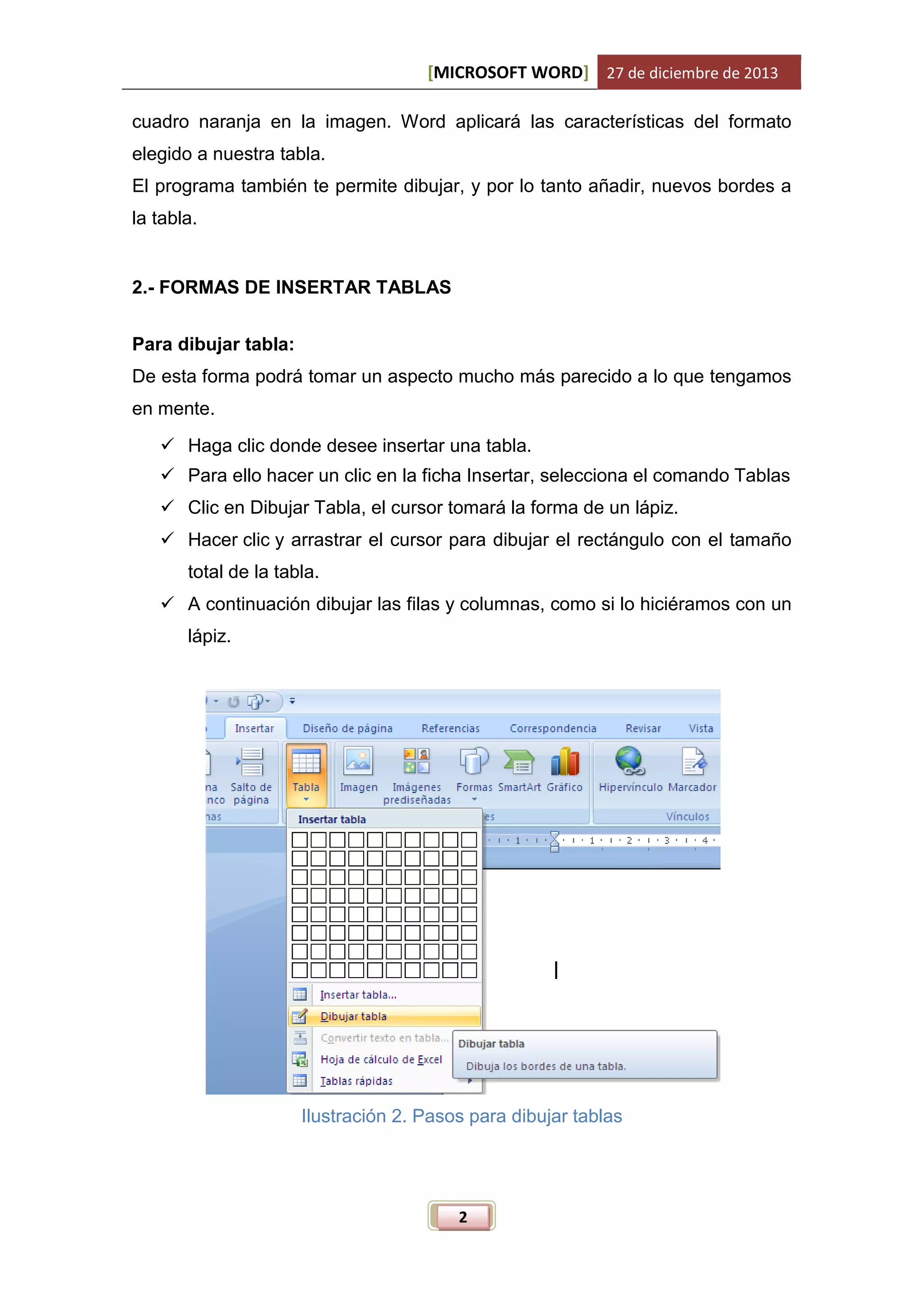 [MICROSOFT WORD] 27 de diciembre de 2013
cuadro naranja en la imagen. Word aplicará las características del formato
elegido a nuestra tabla.
El programa también te permite dibujar, y por lo tanto añadir, nuevos bordes a
la tabla.

2.- FORMAS DE INSERTAR TABLAS
Para dibujar tabla:
De esta forma podrá tomar un aspecto mucho más parecido a lo que tengamos
en mente.
 Haga clic donde desee insertar una tabla.
 Para ello hacer un clic en la ficha Insertar, selecciona el comando Tablas
 Clic en Dibujar Tabla, el cursor tomará la forma de un lápiz.
 Hacer clic y arrastrar el cursor para dibujar el rectángulo con el tamaño
total de la tabla.
 A continuación dibujar las filas y columnas, como si lo hiciéramos con un
lápiz.

Ilustración 2. Pasos para dibujar tablas

2

 