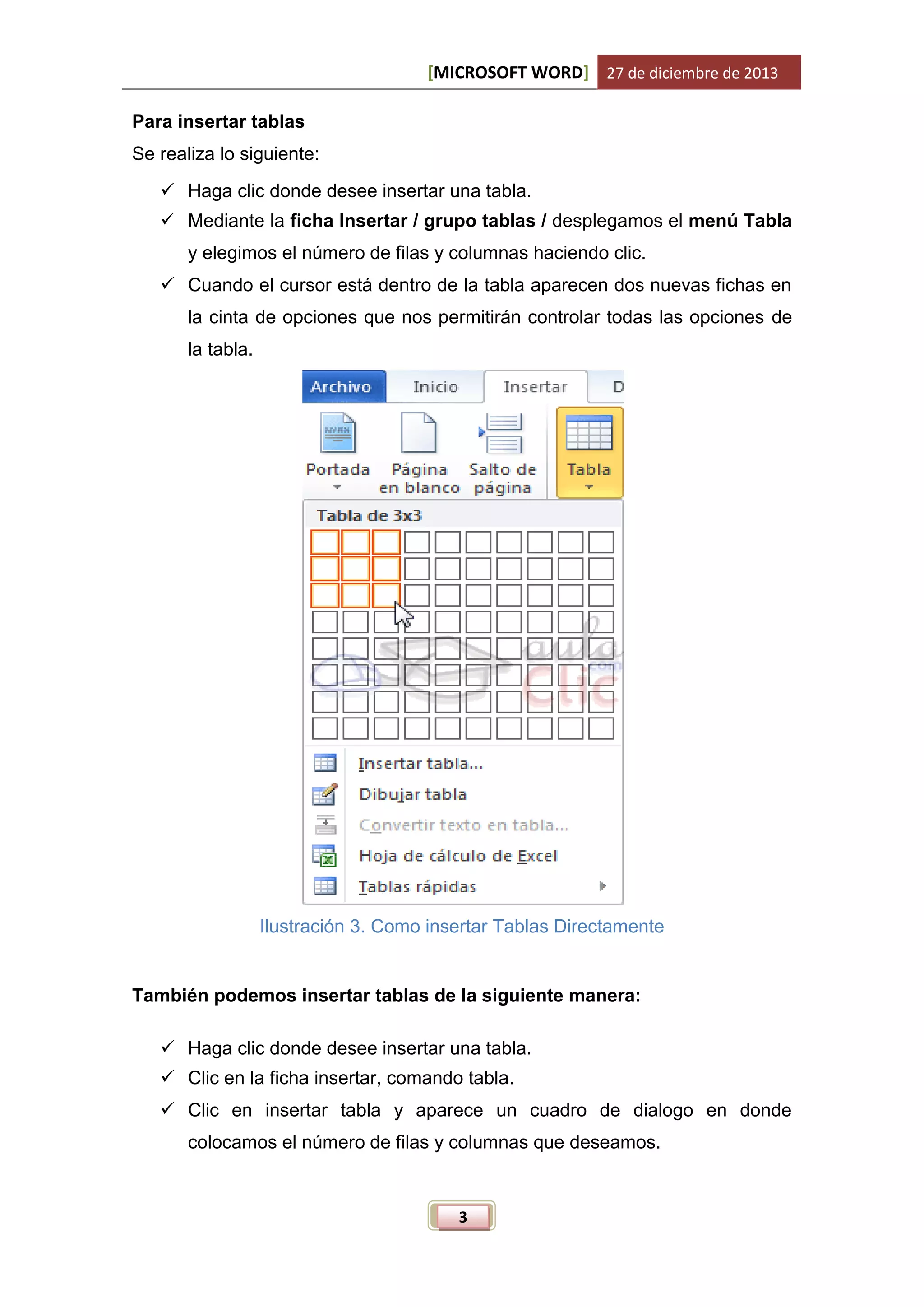 [MICROSOFT WORD] 27 de diciembre de 2013
Para insertar tablas
Se realiza lo siguiente:
 Haga clic donde desee insertar una tabla.
 Mediante la ficha Insertar / grupo tablas / desplegamos el menú Tabla
y elegimos el número de filas y columnas haciendo clic.
 Cuando el cursor está dentro de la tabla aparecen dos nuevas fichas en
la cinta de opciones que nos permitirán controlar todas las opciones de
la tabla.

Ilustración 3. Como insertar Tablas Directamente

También podemos insertar tablas de la siguiente manera:
 Haga clic donde desee insertar una tabla.
 Clic en la ficha insertar, comando tabla.
 Clic en insertar tabla y aparece un cuadro de dialogo en donde
colocamos el número de filas y columnas que deseamos.

3

 