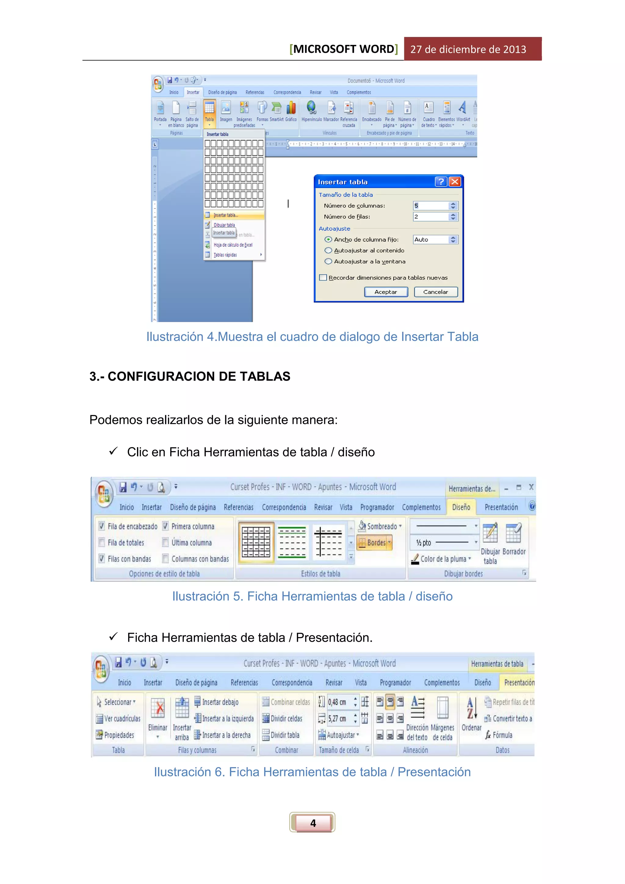 [MICROSOFT WORD] 27 de diciembre de 2013

Ilustración 4.Muestra el cuadro de dialogo de Insertar Tabla
3.- CONFIGURACION DE TABLAS

Podemos realizarlos de la siguiente manera:
 Clic en Ficha Herramientas de tabla / diseño

Ilustración 5. Ficha Herramientas de tabla / diseño
 Ficha Herramientas de tabla / Presentación.

Ilustración 6. Ficha Herramientas de tabla / Presentación

4

 