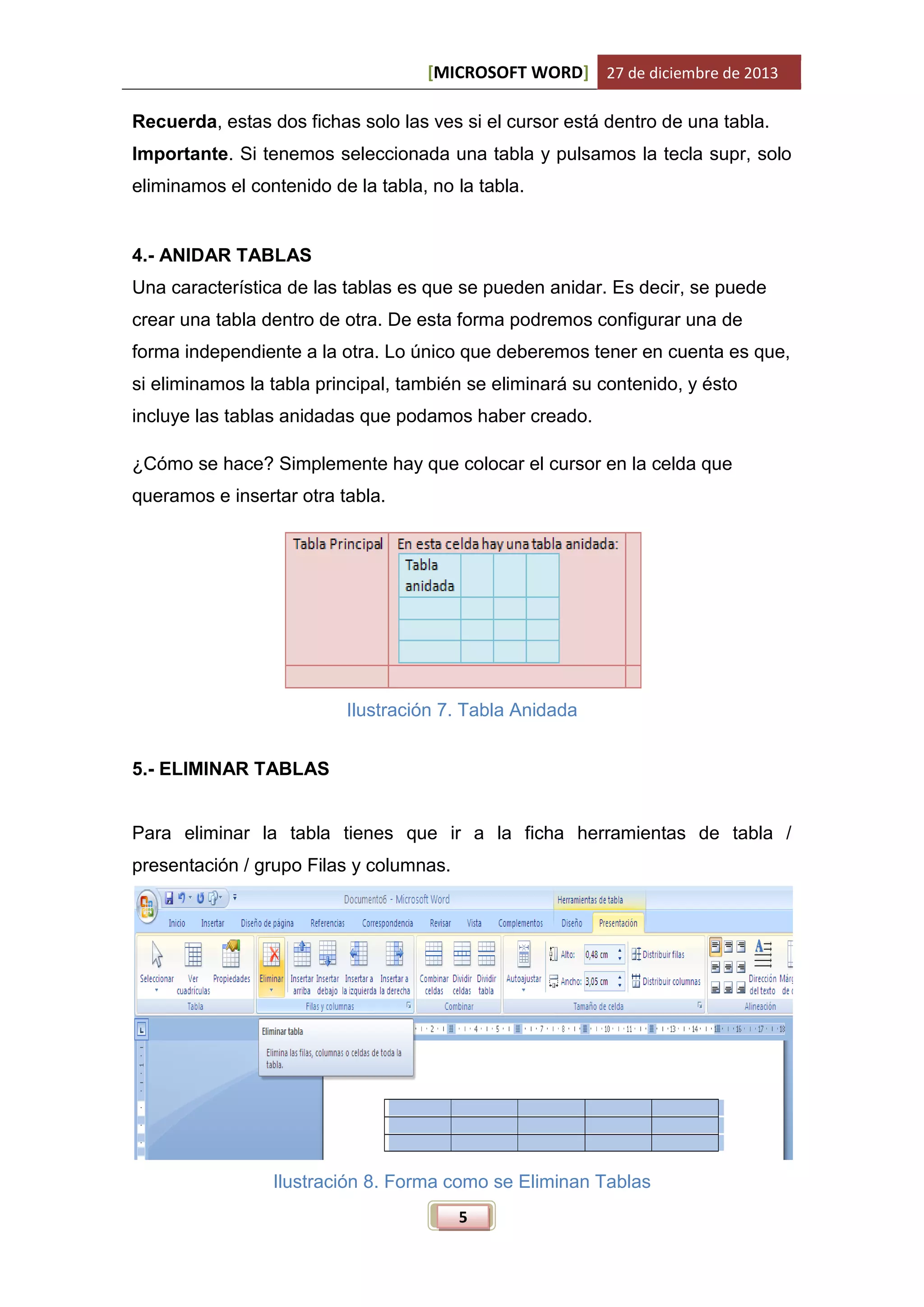 [MICROSOFT WORD] 27 de diciembre de 2013
Recuerda, estas dos fichas solo las ves si el cursor está dentro de una tabla.
Importante. Si tenemos seleccionada una tabla y pulsamos la tecla supr, solo
eliminamos el contenido de la tabla, no la tabla.

4.- ANIDAR TABLAS
Una característica de las tablas es que se pueden anidar. Es decir, se puede
crear una tabla dentro de otra. De esta forma podremos configurar una de
forma independiente a la otra. Lo único que deberemos tener en cuenta es que,
si eliminamos la tabla principal, también se eliminará su contenido, y ésto
incluye las tablas anidadas que podamos haber creado.
¿Cómo se hace? Simplemente hay que colocar el cursor en la celda que
queramos e insertar otra tabla.

Ilustración 7. Tabla Anidada
5.- ELIMINAR TABLAS

Para eliminar la tabla tienes que ir a la ficha herramientas de tabla /
presentación / grupo Filas y columnas.

Ilustración 8. Forma como se Eliminan Tablas
5

 