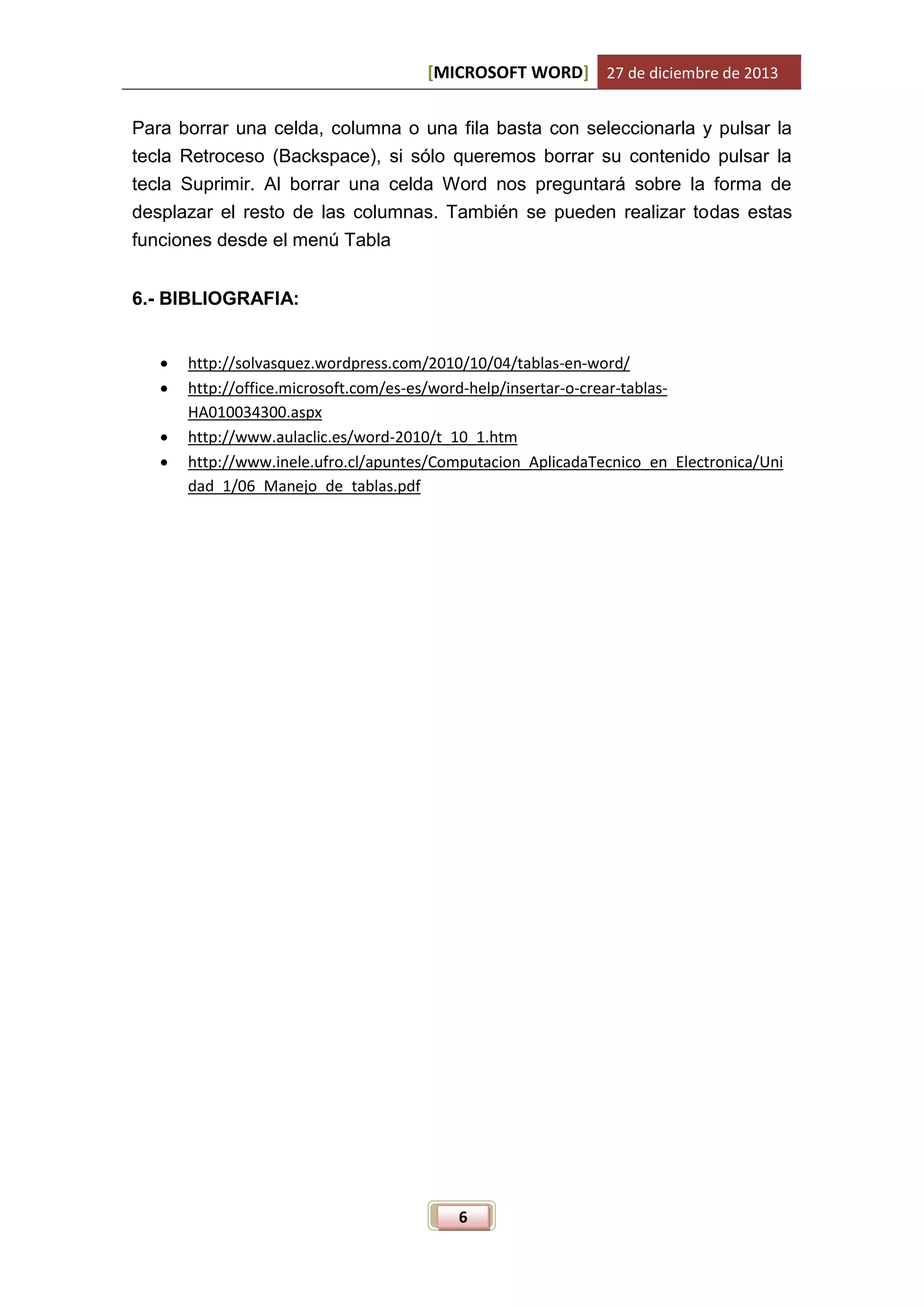 [MICROSOFT WORD] 27 de diciembre de 2013
Para borrar una celda, columna o una fila basta con seleccionarla y pulsar la
tecla Retroceso (Backspace), si sólo queremos borrar su contenido pulsar la
tecla Suprimir. Al borrar una celda Word nos preguntará sobre la forma de
desplazar el resto de las columnas. También se pueden realizar todas estas
funciones desde el menú Tabla
6.- BIBLIOGRAFIA:





http://solvasquez.wordpress.com/2010/10/04/tablas-en-word/
http://office.microsoft.com/es-es/word-help/insertar-o-crear-tablasHA010034300.aspx
http://www.aulaclic.es/word-2010/t_10_1.htm
http://www.inele.ufro.cl/apuntes/Computacion_AplicadaTecnico_en_Electronica/Uni
dad_1/06_Manejo_de_tablas.pdf

6

 