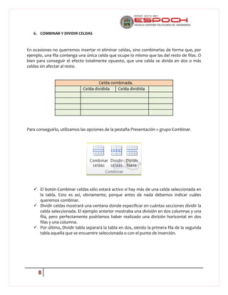 6. COMBINAR Y DIVIDIR CELDAS

En ocasiones no querremos insertar ni eliminar celdas, sino combinarlas de forma que, por
ejemplo, una fila contenga una única celda que ocupe lo mismo que las del resto de filas. O
bien para conseguir el efecto totalmente opuesto, que una celda se divida en dos o más
celdas sin afectar al resto.

Para conseguirlo, utilizamos las opciones de la pestaña Presentación > grupo Combinar.

 El botón Combinar celdas sólo estará activo si hay más de una celda seleccionada en
la tabla. Esto es así, obviamente, porque antes de nada debemos indicar cuáles
queremos combinar.
 Dividir celdas mostrará una ventana donde especificar en cuántas secciones dividir la
celda seleccionada. El ejemplo anterior mostraba una división en dos columnas y una
fila, pero perfectamente podríamos haber realizado una división horizontal en dos
filas y una columna.
 Por último, Dividir tabla separará la tabla en dos, siendo la primera fila de la segunda
tabla aquella que se encuentre seleccionada o con el punto de inserción.

8

 