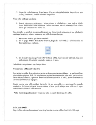 5. Haga clic en la línea que desee borrar. Una vez dibujada la tabla, haga clic en una
celda y comience a escribir o inserte un gráfico.
Convertir texto en una tabla
1. Inserte caracteres separadores , como comas o tabulaciones, para indicar dónde
desea dividir el texto en columnas. Utilice marcas de párrafo para especificar dónde
desea que comience una nueva fila.
Por ejemplo, en una lista con dos palabras en una línea, inserte una coma o una tabulación
detrás de la primera palabra para crear una tabla de dos columnas.
2. Seleccione el texto que desee convertir.
3. En el grupo Tablas de la ficha Insertar, haga clic en Tabla y, a continuación, en
Convertir texto en tabla.

4. En el cuadro de diálogo Convertir texto en tabla, bajo Separar texto en, haga clic
en la opción del carácter separador usado en el texto.
Seleccione cualquier otra opción que desee.
Colocar una tabla dentro de otra
Las tablas incluidas dentro de otras tablas se denominan tablas anidadas y se suelen utilizar
para diseñar páginas Web. Si imagina una página Web como una gran tabla que contiene
otras tablas (con texto y gráficos dentro de distintas celdas de la tabla), puede distribuir los
distintos elementos de la página.
Puede insertar una tabla anidada haciendo clic en una celda y, a continuación, usando
cualquiera de los métodos de insertar tablas, o bien, puede dibujar una tabla en el lugar
donde desea colocar la tabla anidada.
Nota También puede copiar y pegar una tabla existente dentro de otra tabla.

BIBLIOGRAFÍA
http://office.microsoft.com/es-es/word-help/insertar-o-crear-tablas-HA010034300.aspx
5

 
