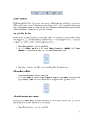 MANEJO DE TABLAS
Insertar una tabla
En Microsoft Office Word se puede insertar una tabla eligiendo un diseño entre varias
tablas con formato previo (rellenas con datos de ejemplo) o seleccionando el número de
filas y columnas deseadas. Se puede insertar una tabla en un documento o bien insertar una
tabla dentro de otra para crear una tabla más compleja.

Usar plantillas de tabla
Puede utilizar plantillas de tabla para insertar tablas basadas en una galería de tablas con
formato previo. Las plantillas de tabla contienen datos de ejemplo para ayudar a visualizar
el aspecto que tendrá la tabla cuando se agreguen datos.
1. Haga clic donde desee insertar una tabla.
2. En la ficha Insertar, dentro del grupo Tablas, haga clic en Tabla, elija Tablas
rápidas y, a continuación, haga clic en la plantilla que desee usar.

Tabla
•

Tablas

3. Reemplace los datos incluidos en la plantilla con los datos deseados.

Utilizar el menú Tabla
1. Haga clic donde desee insertar una tabla.
2. En la ficha Insertar, dentro del grupo Tablas, haga clic en Tabla y, a continuación,
bajo Insertar tabla, seleccione el número de filas y columnas que desea usar.

Tabla
•

Tablas

Utilizar el comando Insertar tabla
El comando Insertar tabla permite especificar las dimensiones de la tabla y aplicarle
formato antes de insertar la tabla en un documento.
1. Haga clic donde desee insertar una tabla.
3

 