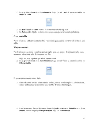 2. En el grupo Tablas de la ficha Insertar, haga clic en Tabla y, a continuación, en
Insertar tabla.

Tabla
•

Tablas

3. En Tamaño de la tabla, escriba el número de columnas y filas.
4. En Autoajuste, elija las opciones necesarias para ajustar el tamaño de la tabla.

Crear una tabla
Puede crear una tabla dibujando las filas y columnas que desee o convirtiendo texto en una
tabla.

Dibujar una tabla
Puede dibujar una tabla compleja; por ejemplo, una con celdas de diferente alto o que
tengan un número variable de columnas por fila.
1. Haga clic en el lugar en que desee crear la tabla.
2. En el grupo Tablas de la ficha Insertar, haga clic en Tabla y, a continuación, en
Dibujar tabla.

Tabla
•

Tablas

El puntero se convierte en un lápiz.
3. Para definir los límites exteriores de la tabla, dibuje un rectángulo. A continuación,
dibuje las líneas de las columnas y de las filas dentro del rectángulo.

4. Para borrar una línea o bloque de líneas, bajo Herramientas de tabla, en la ficha
Diseño, dentro del grupo Dibujar bordes, haga clic en Borrador.

4

 