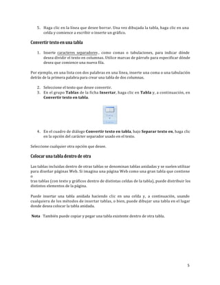 5. Haga clic en la línea que desee borrar. Una vez dibujada la tabla, haga clic en una
celda y comience a escribir o inserte un gráfico.

Convertir texto en una tabla
1. Inserte caracteres separadores , como comas o tabulaciones, para indicar dónde
desea dividir el texto en columnas. Utilice marcas de párrafo para especificar dónde
desea que comience una nueva fila.
Por ejemplo, en una lista con dos palabras en una línea, inserte una coma o una tabulación
detrás de la primera palabra para crear una tabla de dos columnas.
2. Seleccione el texto que desee convertir.
3. En el grupo Tablas de la ficha Insertar, haga clic en Tabla y, a continuación, en
Convertir texto en tabla.

Tabla
•

Tablas

4. En el cuadro de diálogo Convertir texto en tabla, bajo Separar texto en, haga clic
en la opción del carácter separador usado en el texto.
Seleccione cualquier otra opción que desee.

Colocar una tabla dentro de otra
Las tablas incluidas dentro de otras tablas se denominan tablas anidadas y se suelen utilizar
para diseñar páginas Web. Si imagina una página Web como una gran tabla que contiene
o
tras tablas (con texto y gráficos dentro de distintas celdas de la tabla), puede distribuir los
distintos elementos de la página.
Puede insertar una tabla anidada haciendo clic en una celda y, a continuación, usando
cualquiera de los métodos de insertar tablas, o bien, puede dibujar una tabla en el lugar
donde desea colocar la tabla anidada.
Nota También puede copiar y pegar una tabla existente dentro de otra tabla.

5

 