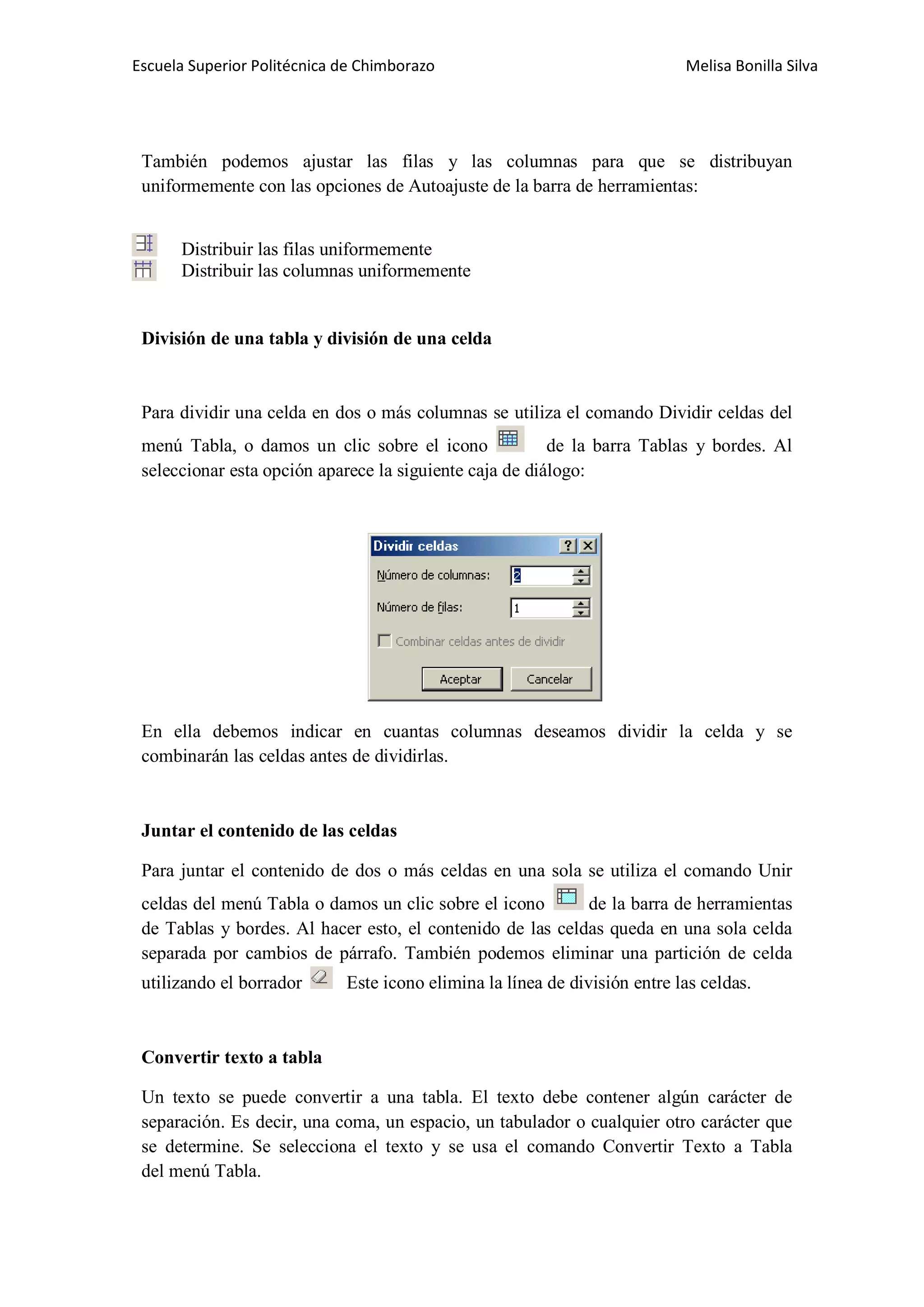 Escuela Superior Politécnica de Chimborazo

Melisa Bonilla Silva

También podemos ajustar las filas y las columnas para que se distribuyan
uniformemente con las opciones de Autoajuste de la barra de herramientas:
Distribuir las filas uniformemente
Distribuir las columnas uniformemente

División de una tabla y división de una celda

Para dividir una celda en dos o más columnas se utiliza el comando Dividir celdas del
menú Tabla, o damos un clic sobre el icono
de la barra Tablas y bordes. Al
seleccionar esta opción aparece la siguiente caja de diálogo:

En ella debemos indicar en cuantas columnas deseamos dividir la celda y se
combinarán las celdas antes de dividirlas.

Juntar el contenido de las celdas
Para juntar el contenido de dos o más celdas en una sola se utiliza el comando Unir
celdas del menú Tabla o damos un clic sobre el icono
de la barra de herramientas
de Tablas y bordes. Al hacer esto, el contenido de las celdas queda en una sola celda
separada por cambios de párrafo. También podemos eliminar una partición de celda
utilizando el borrador

Este icono elimina la línea de división entre las celdas.

Convertir texto a tabla
Un texto se puede convertir a una tabla. El texto debe contener algún carácter de
separación. Es decir, una coma, un espacio, un tabulador o cualquier otro carácter que
se determine. Se selecciona el texto y se usa el comando Convertir Texto a Tabla
del menú Tabla.

 