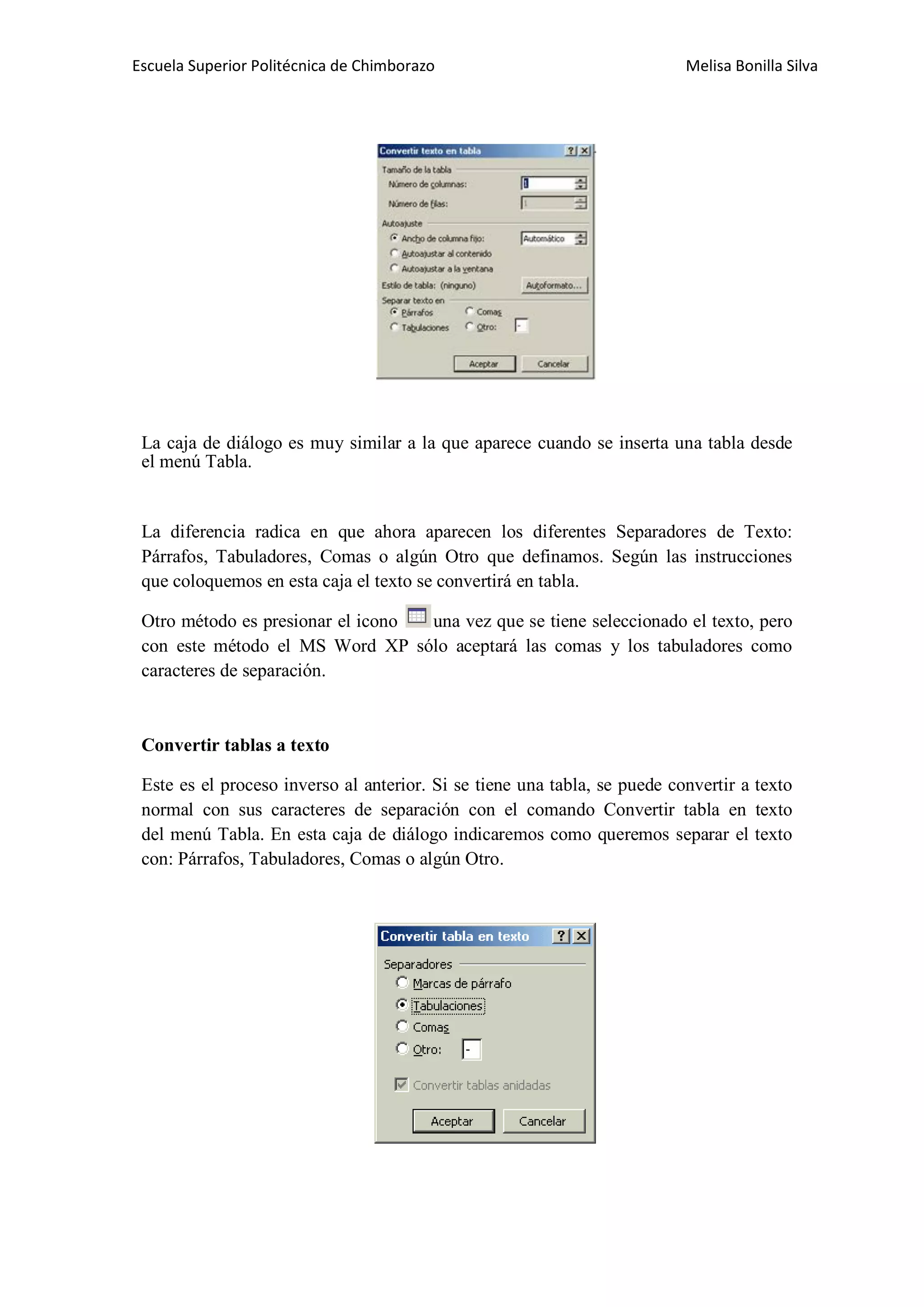 Escuela Superior Politécnica de Chimborazo

Melisa Bonilla Silva

La caja de diálogo es muy similar a la que aparece cuando se inserta una tabla desde
el menú Tabla.

La diferencia radica en que ahora aparecen los diferentes Separadores de Texto:
Párrafos, Tabuladores, Comas o algún Otro que definamos. Según las instrucciones
que coloquemos en esta caja el texto se convertirá en tabla.
Otro método es presionar el icono
una vez que se tiene seleccionado el texto, pero
con este método el MS Word XP sólo aceptará las comas y los tabuladores como
caracteres de separación.

Convertir tablas a texto
Este es el proceso inverso al anterior. Si se tiene una tabla, se puede convertir a texto
normal con sus caracteres de separación con el comando Convertir tabla en texto
del menú Tabla. En esta caja de diálogo indicaremos como queremos separar el texto
con: Párrafos, Tabuladores, Comas o algún Otro.

 