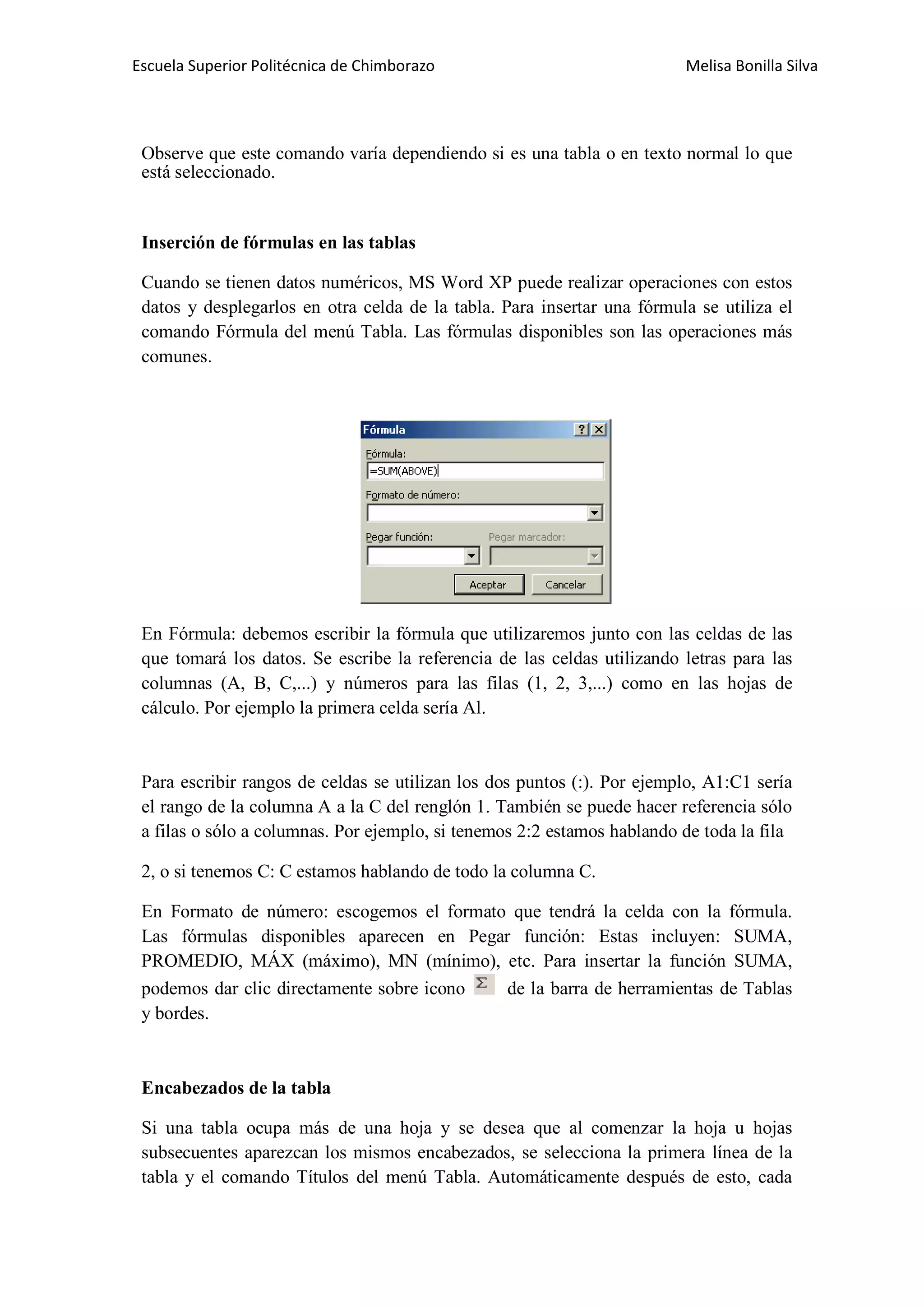 Escuela Superior Politécnica de Chimborazo

Melisa Bonilla Silva

Observe que este comando varía dependiendo si es una tabla o en texto normal lo que
está seleccionado.

Inserción de fórmulas en las tablas
Cuando se tienen datos numéricos, MS Word XP puede realizar operaciones con estos
datos y desplegarlos en otra celda de la tabla. Para insertar una fórmula se utiliza el
comando Fórmula del menú Tabla. Las fórmulas disponibles son las operaciones más
comunes.

En Fórmula: debemos escribir la fórmula que utilizaremos junto con las celdas de las
que tomará los datos. Se escribe la referencia de las celdas utilizando letras para las
columnas (A, B, C,...) y números para las filas (1, 2, 3,...) como en las hojas de
cálculo. Por ejemplo la primera celda sería Al.

Para escribir rangos de celdas se utilizan los dos puntos (:). Por ejemplo, A1:C1 sería
el rango de la columna A a la C del renglón 1. También se puede hacer referencia sólo
a filas o sólo a columnas. Por ejemplo, si tenemos 2:2 estamos hablando de toda la fila
2, o si tenemos C: C estamos hablando de todo la columna C.
En Formato de número: escogemos el formato que tendrá la celda con la fórmula.
Las fórmulas disponibles aparecen en Pegar función: Estas incluyen: SUMA,
PROMEDIO, MÁX (máximo), MN (mínimo), etc. Para insertar la función SUMA,
podemos dar clic directamente sobre icono
de la barra de herramientas de Tablas
y bordes.

Encabezados de la tabla
Si una tabla ocupa más de una hoja y se desea que al comenzar la hoja u hojas
subsecuentes aparezcan los mismos encabezados, se selecciona la primera línea de la
tabla y el comando Títulos del menú Tabla. Automáticamente después de esto, cada

 