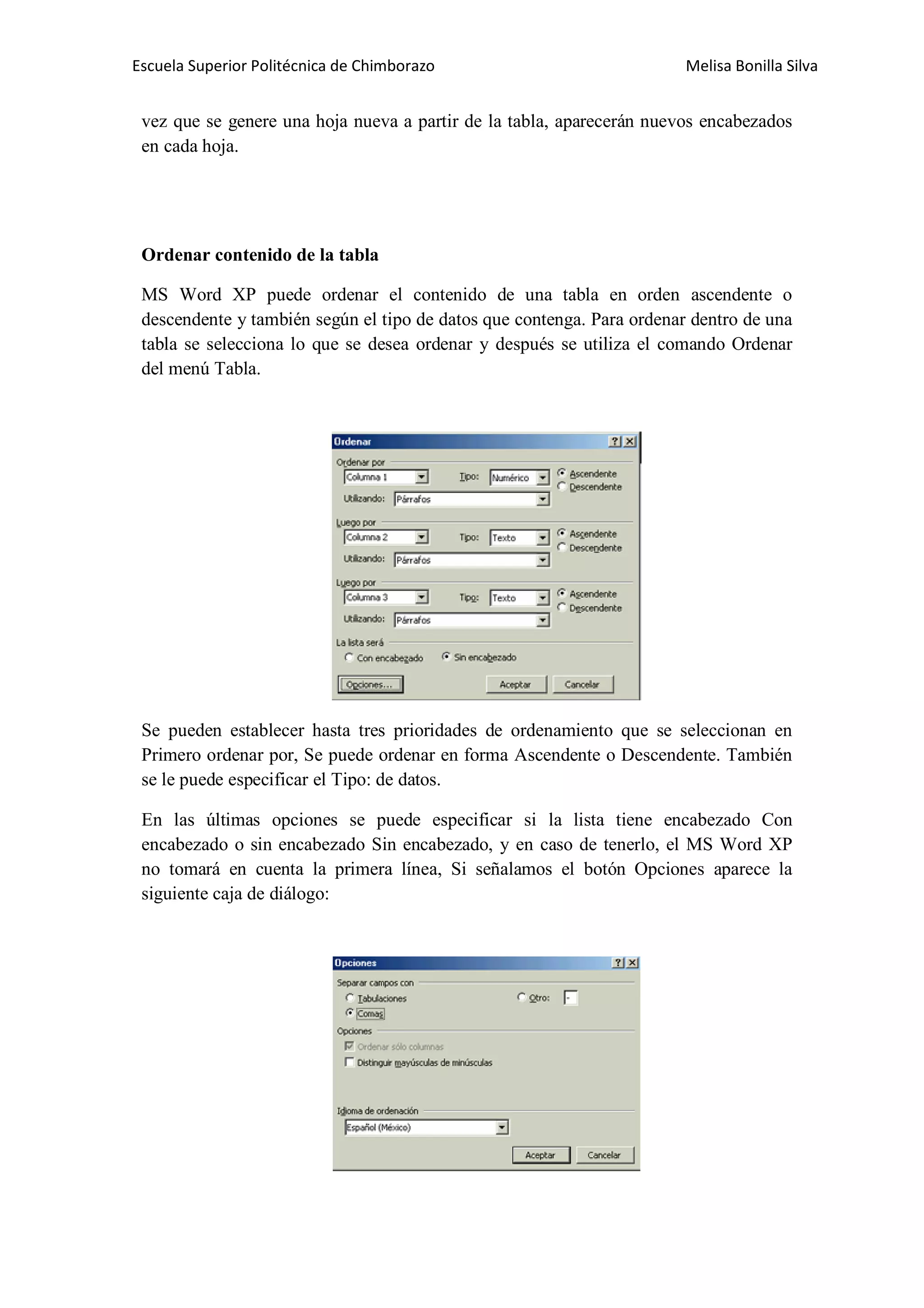 Escuela Superior Politécnica de Chimborazo

Melisa Bonilla Silva

vez que se genere una hoja nueva a partir de la tabla, aparecerán nuevos encabezados
en cada hoja.

Ordenar contenido de la tabla
MS Word XP puede ordenar el contenido de una tabla en orden ascendente o
descendente y también según el tipo de datos que contenga. Para ordenar dentro de una
tabla se selecciona lo que se desea ordenar y después se utiliza el comando Ordenar
del menú Tabla.

Se pueden establecer hasta tres prioridades de ordenamiento que se seleccionan en
Primero ordenar por, Se puede ordenar en forma Ascendente o Descendente. También
se le puede especificar el Tipo: de datos.
En las últimas opciones se puede especificar si la lista tiene encabezado Con
encabezado o sin encabezado Sin encabezado, y en caso de tenerlo, el MS Word XP
no tomará en cuenta la primera línea, Si señalamos el botón Opciones aparece la
siguiente caja de diálogo:

 