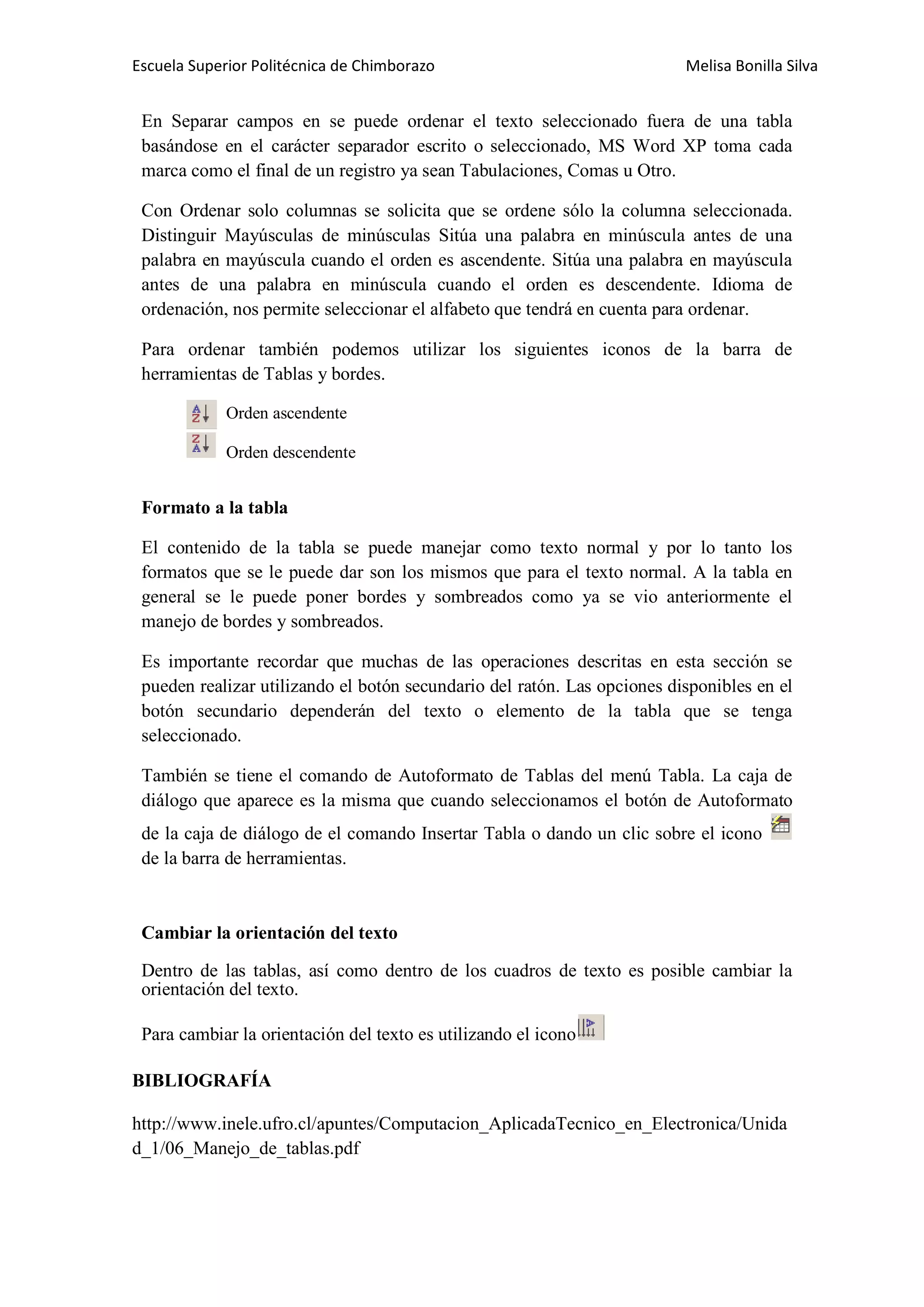 Escuela Superior Politécnica de Chimborazo

Melisa Bonilla Silva

En Separar campos en se puede ordenar el texto seleccionado fuera de una tabla
basándose en el carácter separador escrito o seleccionado, MS Word XP toma cada
marca como el final de un registro ya sean Tabulaciones, Comas u Otro.
Con Ordenar solo columnas se solicita que se ordene sólo la columna seleccionada.
Distinguir Mayúsculas de minúsculas Sitúa una palabra en minúscula antes de una
palabra en mayúscula cuando el orden es ascendente. Sitúa una palabra en mayúscula
antes de una palabra en minúscula cuando el orden es descendente. Idioma de
ordenación, nos permite seleccionar el alfabeto que tendrá en cuenta para ordenar.
Para ordenar también podemos utilizar los siguientes iconos de la barra de
herramientas de Tablas y bordes.
Orden ascendente
Orden descendente

Formato a la tabla
El contenido de la tabla se puede manejar como texto normal y por lo tanto los
formatos que se le puede dar son los mismos que para el texto normal. A la tabla en
general se le puede poner bordes y sombreados como ya se vio anteriormente el
manejo de bordes y sombreados.
Es importante recordar que muchas de las operaciones descritas en esta sección se
pueden realizar utilizando el botón secundario del ratón. Las opciones disponibles en el
botón secundario dependerán del texto o elemento de la tabla que se tenga
seleccionado.
También se tiene el comando de Autoformato de Tablas del menú Tabla. La caja de
diálogo que aparece es la misma que cuando seleccionamos el botón de Autoformato
de la caja de diálogo de el comando Insertar Tabla o dando un clic sobre el icono
de la barra de herramientas.

Cambiar la orientación del texto
Dentro de las tablas, así como dentro de los cuadros de texto es posible cambiar la
orientación del texto.
Para cambiar la orientación del texto es utilizando el icono
BIBLIOGRAFÍA
http://www.inele.ufro.cl/apuntes/Computacion_AplicadaTecnico_en_Electronica/Unida
d_1/06_Manejo_de_tablas.pdf

 