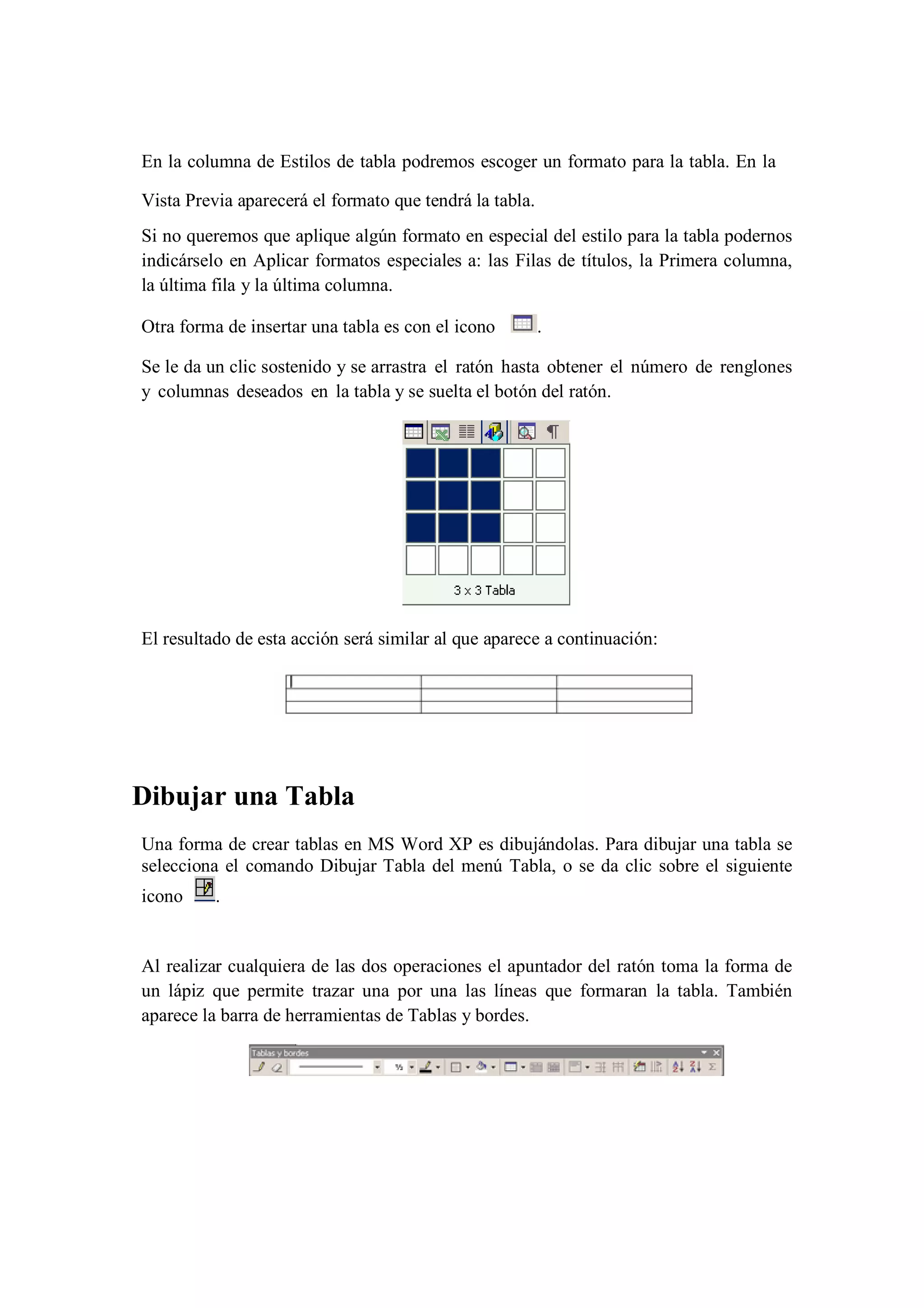 En la columna de Estilos de tabla podremos escoger un formato para la tabla. En la
Vista Previa aparecerá el formato que tendrá la tabla.
Si no queremos que aplique algún formato en especial del estilo para la tabla podernos
indicárselo en Aplicar formatos especiales a: las Filas de títulos, la Primera columna,
la última fila y la última columna.
Otra forma de insertar una tabla es con el icono

.

Se le da un clic sostenido y se arrastra el ratón hasta obtener el número de renglones
y columnas deseados en la tabla y se suelta el botón del ratón.

El resultado de esta acción será similar al que aparece a continuación:

Dibujar una Tabla
Una forma de crear tablas en MS Word XP es dibujándolas. Para dibujar una tabla se
selecciona el comando Dibujar Tabla del menú Tabla, o se da clic sobre el siguiente
icono

.

Al realizar cualquiera de las dos operaciones el apuntador del ratón toma la forma de
un lápiz que permite trazar una por una las líneas que formaran la tabla. También
aparece la barra de herramientas de Tablas y bordes.

 