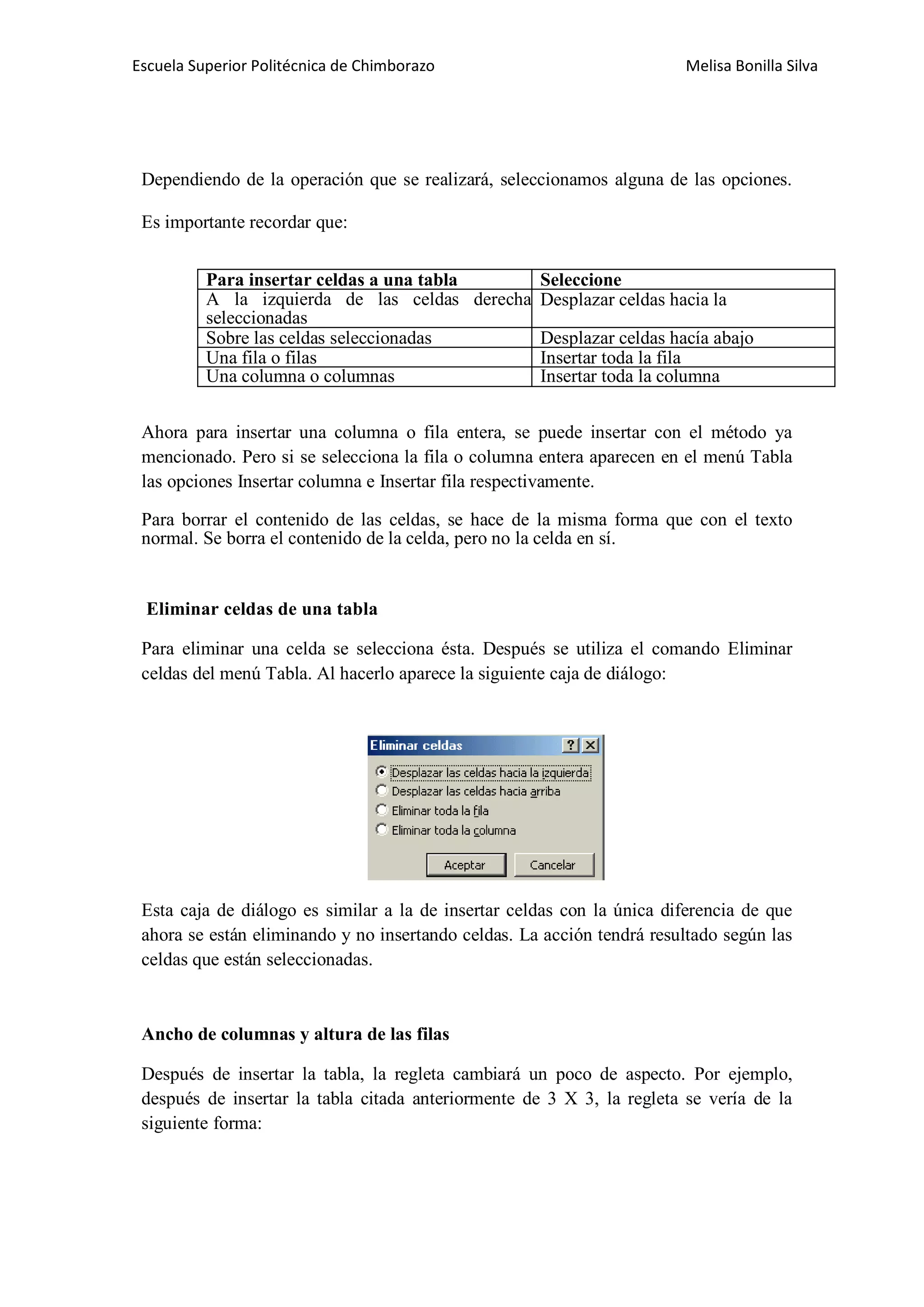 Escuela Superior Politécnica de Chimborazo

Melisa Bonilla Silva

Dependiendo de la operación que se realizará, seleccionamos alguna de las opciones.
Es importante recordar que:
Para insertar celdas a una tabla
Seleccione
A la izquierda de las celdas derecha Desplazar celdas hacia la
seleccionadas
Sobre las celdas seleccionadas
Desplazar celdas hacía abajo
Una fila o filas
Insertar toda la fila
Una columna o columnas
Insertar toda la columna
Ahora para insertar una columna o fila entera, se puede insertar con el método ya
mencionado. Pero si se selecciona la fila o columna entera aparecen en el menú Tabla
las opciones Insertar columna e Insertar fila respectivamente.
Para borrar el contenido de las celdas, se hace de la misma forma que con el texto
normal. Se borra el contenido de la celda, pero no la celda en sí.

Eliminar celdas de una tabla
Para eliminar una celda se selecciona ésta. Después se utiliza el comando Eliminar
celdas del menú Tabla. Al hacerlo aparece la siguiente caja de diálogo:

Esta caja de diálogo es similar a la de insertar celdas con la única diferencia de que
ahora se están eliminando y no insertando celdas. La acción tendrá resultado según las
celdas que están seleccionadas.

Ancho de columnas y altura de las filas
Después de insertar la tabla, la regleta cambiará un poco de aspecto. Por ejemplo,
después de insertar la tabla citada anteriormente de 3 X 3, la regleta se vería de la
siguiente forma:

 