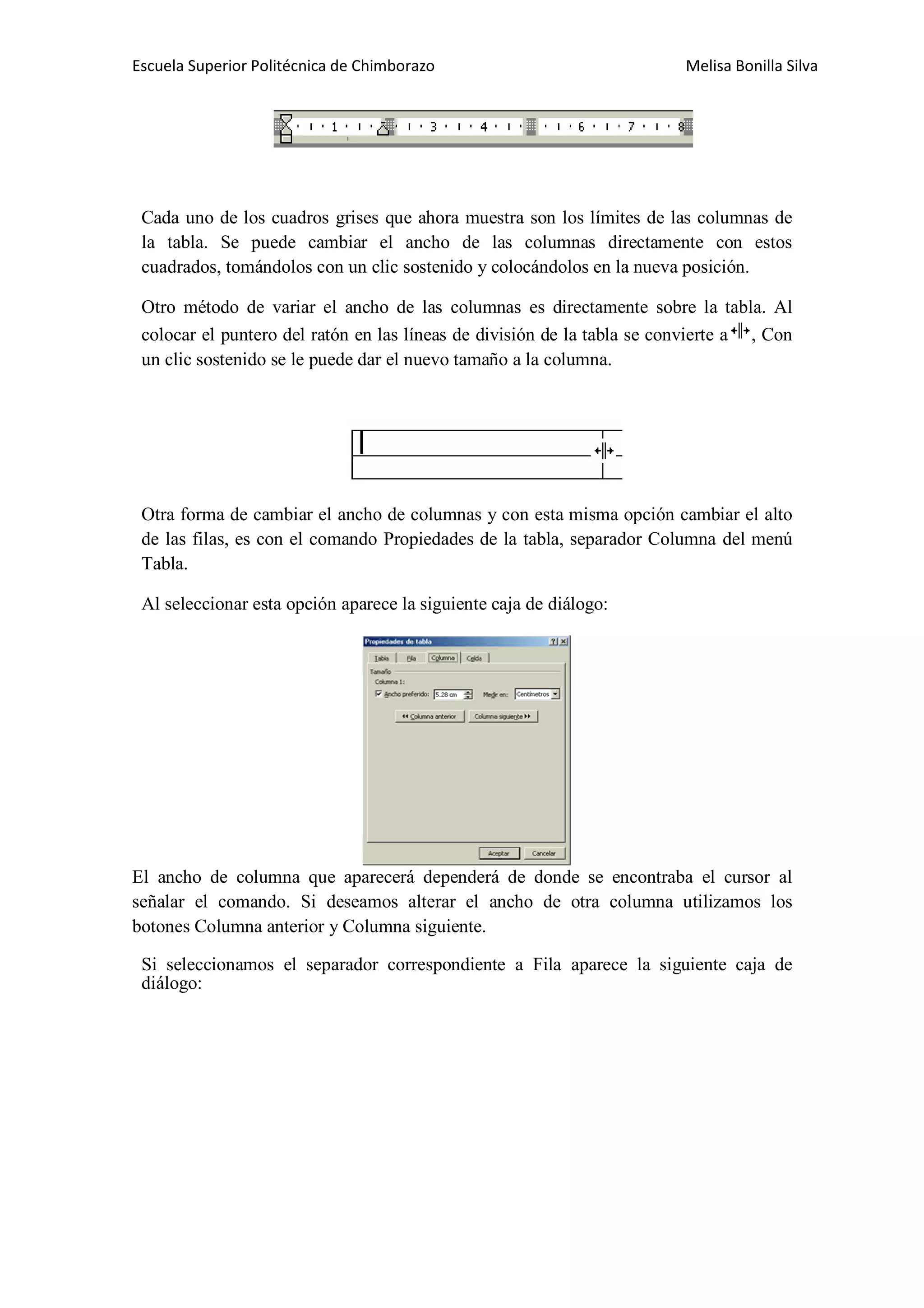 Escuela Superior Politécnica de Chimborazo

Melisa Bonilla Silva

Cada uno de los cuadros grises que ahora muestra son los límites de las columnas de
la tabla. Se puede cambiar el ancho de las columnas directamente con estos
cuadrados, tomándolos con un clic sostenido y colocándolos en la nueva posición.
Otro método de variar el ancho de las columnas es directamente sobre la tabla. Al
colocar el puntero del ratón en las líneas de división de la tabla se convierte a , Con
un clic sostenido se le puede dar el nuevo tamaño a la columna.

Otra forma de cambiar el ancho de columnas y con esta misma opción cambiar el alto
de las filas, es con el comando Propiedades de la tabla, separador Columna del menú
Tabla.
Al seleccionar esta opción aparece la siguiente caja de diálogo:

El ancho de columna que aparecerá dependerá de donde se encontraba el cursor al
señalar el comando. Si deseamos alterar el ancho de otra columna utilizamos los
botones Columna anterior y Columna siguiente.
Si seleccionamos el separador correspondiente a Fila aparece la siguiente caja de
diálogo:

 