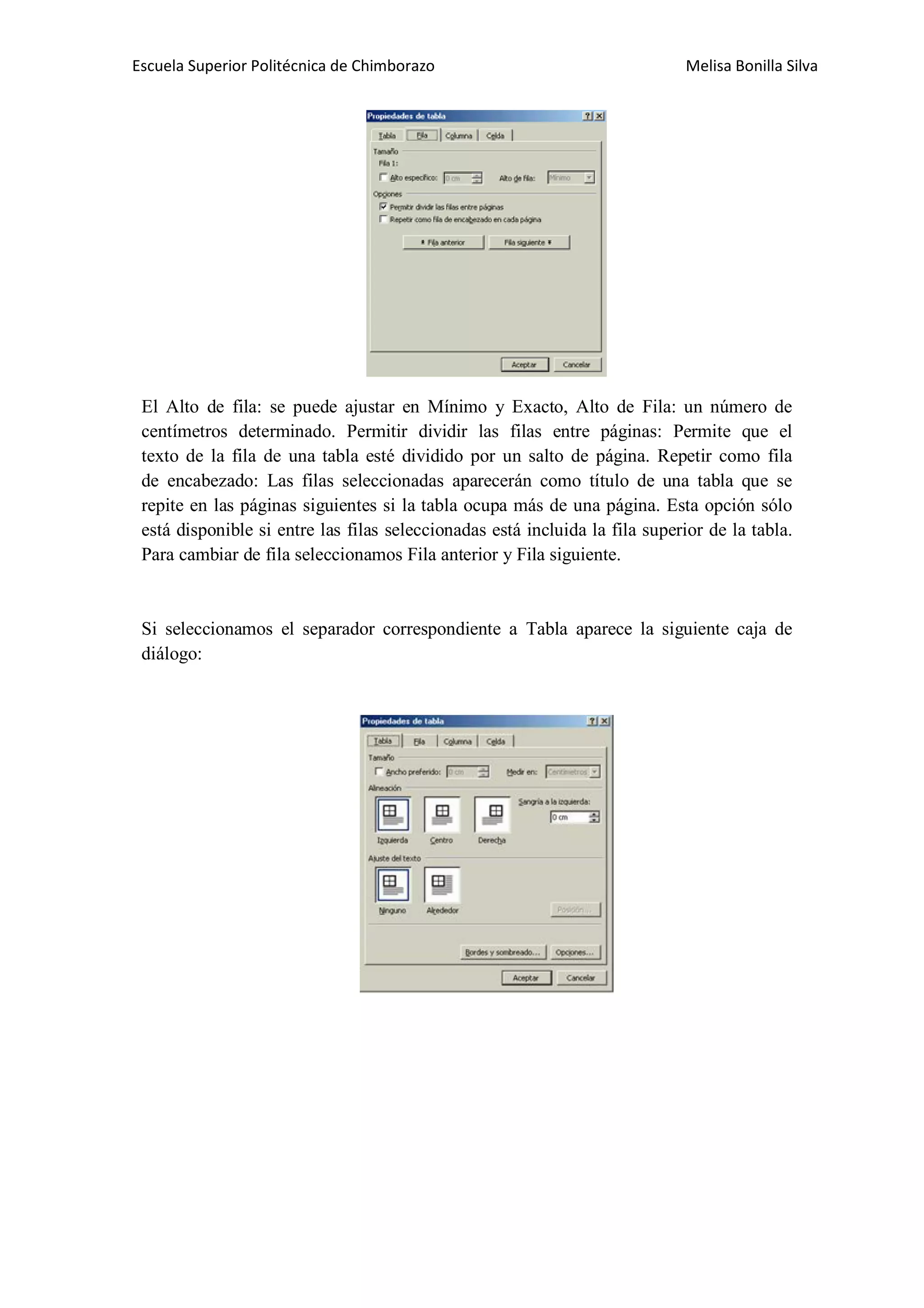 Escuela Superior Politécnica de Chimborazo

Melisa Bonilla Silva

El Alto de fila: se puede ajustar en Mínimo y Exacto, Alto de Fila: un número de
centímetros determinado. Permitir dividir las filas entre páginas: Permite que el
texto de la fila de una tabla esté dividido por un salto de página. Repetir como fila
de encabezado: Las filas seleccionadas aparecerán como título de una tabla que se
repite en las páginas siguientes si la tabla ocupa más de una página. Esta opción sólo
está disponible si entre las filas seleccionadas está incluida la fila superior de la tabla.
Para cambiar de fila seleccionamos Fila anterior y Fila siguiente.

Si seleccionamos el separador correspondiente a Tabla aparece la siguiente caja de
diálogo:

 