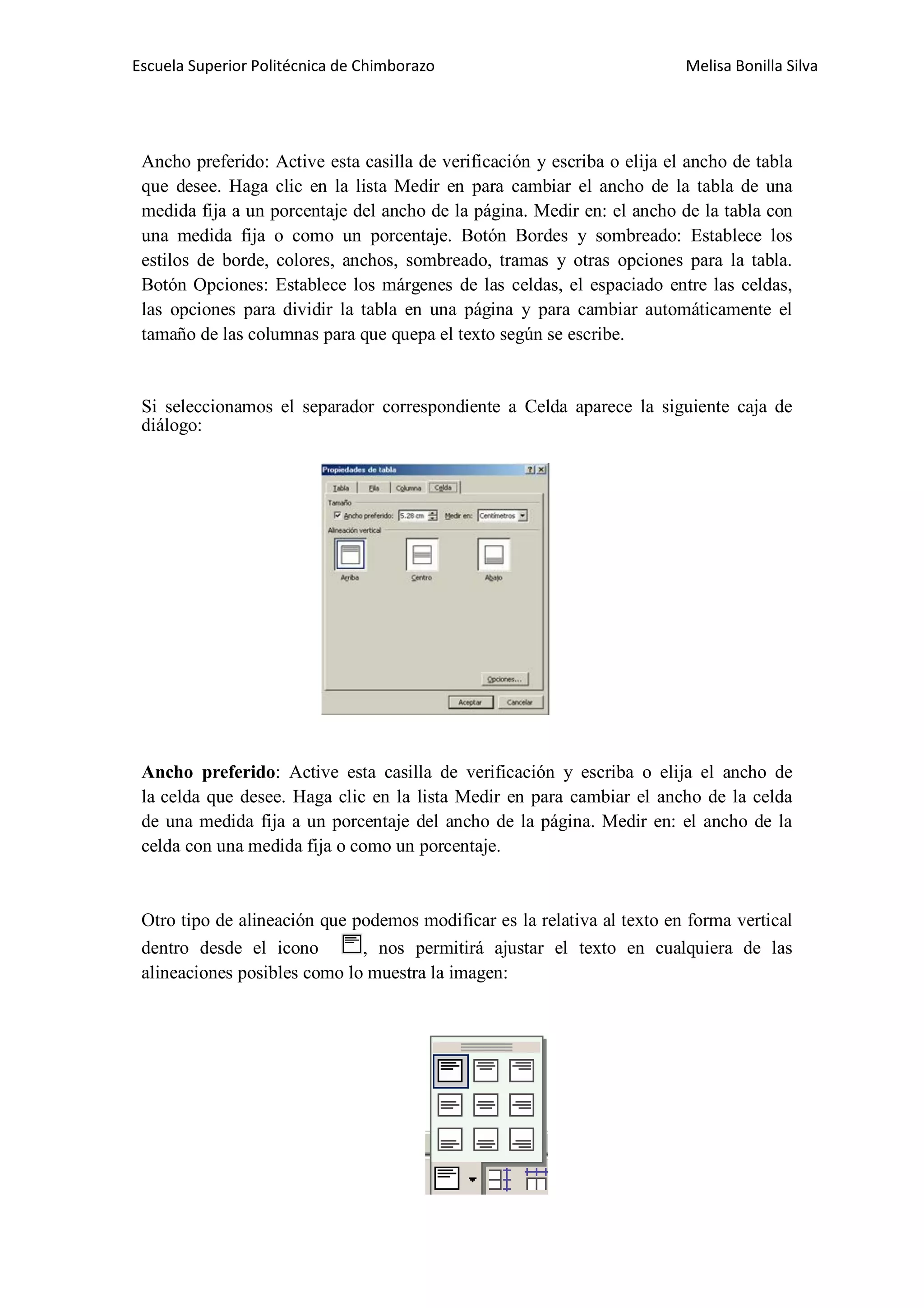 Escuela Superior Politécnica de Chimborazo

Melisa Bonilla Silva

Ancho preferido: Active esta casilla de verificación y escriba o elija el ancho de tabla
que desee. Haga clic en la lista Medir en para cambiar el ancho de la tabla de una
medida fija a un porcentaje del ancho de la página. Medir en: el ancho de la tabla con
una medida fija o como un porcentaje. Botón Bordes y sombreado: Establece los
estilos de borde, colores, anchos, sombreado, tramas y otras opciones para la tabla.
Botón Opciones: Establece los márgenes de las celdas, el espaciado entre las celdas,
las opciones para dividir la tabla en una página y para cambiar automáticamente el
tamaño de las columnas para que quepa el texto según se escribe.

Si seleccionamos el separador correspondiente a Celda aparece la siguiente caja de
diálogo:

Ancho preferido: Active esta casilla de verificación y escriba o elija el ancho de
la celda que desee. Haga clic en la lista Medir en para cambiar el ancho de la celda
de una medida fija a un porcentaje del ancho de la página. Medir en: el ancho de la
celda con una medida fija o como un porcentaje.

Otro tipo de alineación que podemos modificar es la relativa al texto en forma vertical
dentro desde el icono
, nos permitirá ajustar el texto en cualquiera de las
alineaciones posibles como lo muestra la imagen:

 