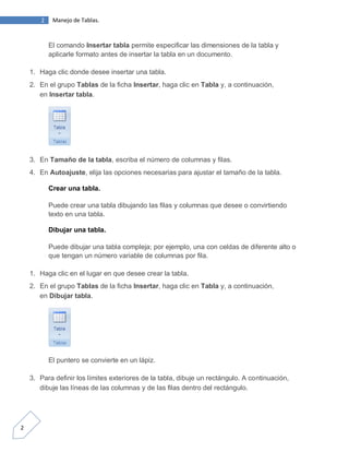 2

Manejo de Tablas.

El comando Insertar tabla permite especificar las dimensiones de la tabla y
aplicarle formato antes de insertar la tabla en un documento.
1. Haga clic donde desee insertar una tabla.
2. En el grupo Tablas de la ficha Insertar, haga clic en Tabla y, a continuación,
en Insertar tabla.

3. En Tamaño de la tabla, escriba el número de columnas y filas.
4. En Autoajuste, elija las opciones necesarias para ajustar el tamaño de la tabla.
Crear una tabla.
Puede crear una tabla dibujando las filas y columnas que desee o convirtiendo
texto en una tabla.
Dibujar una tabla.
Puede dibujar una tabla compleja; por ejemplo, una con celdas de diferente alto o
que tengan un número variable de columnas por fila.
1. Haga clic en el lugar en que desee crear la tabla.
2. En el grupo Tablas de la ficha Insertar, haga clic en Tabla y, a continuación,
en Dibujar tabla.

El puntero se convierte en un lápiz.
3. Para definir los límites exteriores de la tabla, dibuje un rectángulo. A continuación,
dibuje las líneas de las columnas y de las filas dentro del rectángulo.

2

 