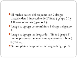 El núcleo básico del esquema son 2 drogas 
bactericidas: 1 inyectable de 2ª línea ( grupo 2 ) y 
1 fluoroquinolona ( grupo 3 ). 
Luego se agrega como mínimo 1 droga del grupo 
4. 
Luego se agrega las drogas de 1ª línea ( grupo 1) 
que se presume o se confirme que sean sensibles ( 
E y/o Z ). 
Se completa el esquema con drogas del grupo 5. 
 