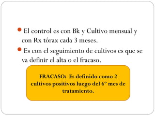 El control es con Bk y Cultivo mensual y 
con Rx tórax cada 3 meses. 
Es con el seguimiento de cultivos es que se 
va definir el alta o el fracaso. 
FRACASO: Es definido como 2 
cultivos positivos luego del 6º mes de 
tratamiento. 
 
