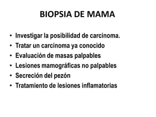 BIOPSIA DE MAMA

•   Investigar la posibilidad de carcinoma.
•   Tratar un carcinoma ya conocido
•   Evaluación de masas palpables
•   Lesiones mamográficas no palpables
•   Secreción del pezón
•   Tratamiento de lesiones inflamatorias
 