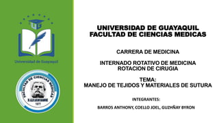 UNIVERSIDAD DE GUAYAQUIL
FACULTAD DE CIENCIAS MEDICAS
CARRERA DE MEDICINA
INTERNADO ROTATIVO DE MEDICINA
ROTACION DE CIRUGIA
TEMA:
MANEJO DE TEJIDOS Y MATERIALES DE SUTURA
INTEGRANTES:
BARROS ANTHONY, COELLO JOEL, GUZHÑAY BYRON
 