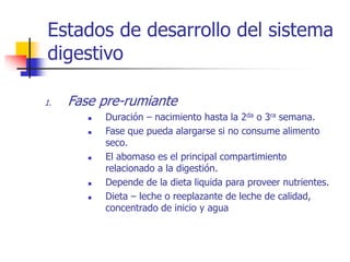 Estados de desarrollo del sistema
digestivo
1. Fase pre-rumiante
 Duración – nacimiento hasta la 2da o 3ra semana.
 Fase que pueda alargarse si no consume alimento
seco.
 El abomaso es el principal compartimiento
relacionado a la digestión.
 Depende de la dieta liquida para proveer nutrientes.
 Dieta – leche o reeplazante de leche de calidad,
concentrado de inicio y agua
 