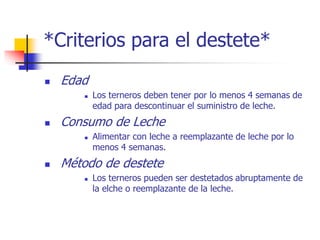 *Criterios para el destete*
 Edad
 Los terneros deben tener por lo menos 4 semanas de
edad para descontinuar el suministro de leche.
 Consumo de Leche
 Alimentar con leche a reemplazante de leche por lo
menos 4 semanas.
 Método de destete
 Los terneros pueden ser destetados abruptamente de
la elche o reemplazante de la leche.
 