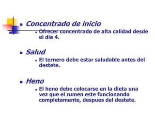  Concentrado de inicio
 Ofrecer concentrado de alta calidad desde
el dia 4.
 Salud
 El ternero debe estar saludable antes del
destete.
 Heno
 El heno debe colocarse en la dieta una
vez que el rumen este funcionando
completamente, despues del destete.
 