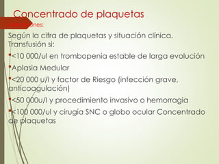 Concentrado de plaquetas
Indicaciones:
Según la cifra de plaquetas y situación clínica.
Transfusión si:
<10 000/ul en trombopenia estable de larga evolución
Aplasia Medular
<20 000 u/l y factor de Riesgo (infección grave,
anticoagulación)
<50 000u/l y procedimiento invasivo o hemorragia
<100 000/ul y cirugía SNC o globo ocular Concentrado
de plaquetas
 