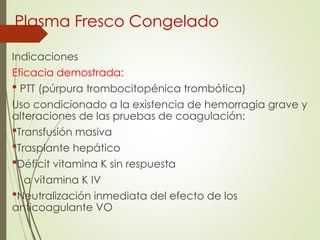 Plasma Fresco Congelado
Indicaciones
Eficacia demostrada:
 PTT (púrpura trombocitopénica trombótica)
Uso condicionado a la existencia de hemorragia grave y
alteraciones de las pruebas de coagulación:
Transfusión masiva
Trasplante hepático
Déficit vitamina K sin respuesta
a vitamina K IV
Neutralización inmediata del efecto de los
anticoagulante VO
 
