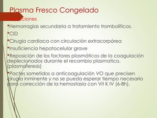 Plasma Fresco Congelado
Indicaciones
Hemorragias secundaria a tratamiento trombolíticos.
CID
Cirugía cardiaca con circulación extracorpórea
Insuficiencia hepatocelular grave
Reposición de los factores plasmáticos de la coagulación
deplecionados durante el recambio plasmatico.
(plasmaferesis)
Pactes sometidos a anticoagulación VO que precisen
cirugía inminente y no se pueda esperar tiempo necesario
para corrección de la hemostasia con Vit K IV (6-8h).
 