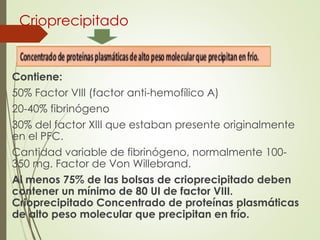 Crioprecipitado
Contiene:
50% Factor VIII (factor anti-hemofílico A)
20-40% fibrinógeno
30% del factor XIII que estaban presente originalmente
en el PFC.
Cantidad variable de fibrinógeno, normalmente 100-
350 mg. Factor de Von Willebrand.
Al menos 75% de las bolsas de crioprecipitado deben
contener un mínimo de 80 UI de factor VIII.
Crioprecipitado Concentrado de proteínas plasmáticas
de alto peso molecular que precipitan en frío.
 