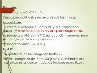 Duración:
Congelado a -40º C 1 año
Descongelado debe usarse antes de las 4 horas.
Indicaciones:
Su efecto es restaurar el Factor VIII y/o el fibrinógeno
(factor I) Enfermedad de FvW y la hipofibrinogenemia.
Se puede usar PFC como TTO de reposición temporal, pero
es más apropiado el crioprecipitado
menor volumen (25-30 mL).
OTROS:
Hemofilia A (déficit congénito factor VIII)
Déficit congénito de factor XIII (en estas entidades son
más eficaces los concentrados de factores específicos).
 