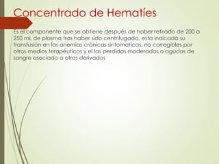 Concentrado de Hematíes
Es el componente que se obtiene después de haber retirado de 200 a
250 mL de plasma tras haber sido centrifugada, esta indicada su
transfusión en las anemias crónicas sintomaticas, no corregibles por
otros medios terapéuticos y el las perdidas moderadas o agudas de
sangre asociado a otros derivados
 