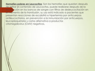 Hematíes pobres en Leucocitos: Son los hematíes que quedan después
de retirar el contenido de Leucocitos, puede realizarse después de la
recolección en los bancos de sangre con filtros de desleucocitación en
el momento de la transfusión, su uso está indicado a pacientes que
presentan reacciones de escalofrió e hipertermia por anticuerpos
antileucocitarios, en prevención a la inmunización por anticuerpos,
leucoplaquetaria y como alternativa a productos
citomegalovirus (CMV) negativos.
 