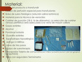 Material:
 Bolsa del producto a transfundir
 Equipo de perfusión especial para transfusiones
 Bolsa de suero fisiológico (solución salina isotónica)
 Material para la técnica de venoclisis:
 Catéter de punción (18 ó 16 de diámetro). La selección de catéter
venoso periférico será adecuada a la vena de mayor calibre
 Gasas estériles
 Alcohol
 Povidona iodada
 Guantes estériles
 Esparadrapo hipoalérgico
 Jeringa 5 mililitros
 Llave de tres pasos
 Equipo de sueroterapia
 Empapador Tarjeta de comprobación ABO (clasificación de los grupos
sanguíneos)
 Reloj con segundero Termómetro
 