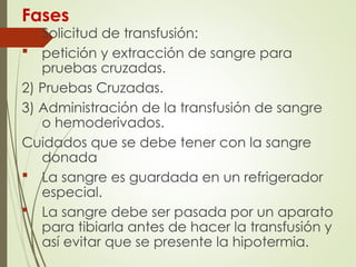 Fases
1) Solicitud de transfusión:
 petición y extracción de sangre para
pruebas cruzadas.
2) Pruebas Cruzadas.
3) Administración de la transfusión de sangre
o hemoderivados.
Cuidados que se debe tener con la sangre
donada
 La sangre es guardada en un refrigerador
especial.
 La sangre debe ser pasada por un aparato
para tibiarla antes de hacer la transfusión y
así evitar que se presente la hipotermia.
 