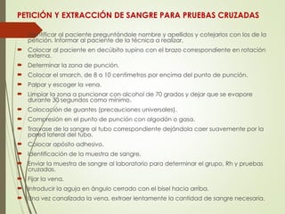 PETICIÓN Y EXTRACCIÓN DE SANGRE PARA PRUEBAS CRUZADAS
 Identificar al paciente preguntándole nombre y apellidos y cotejarlos con los de la
petición. Informar al paciente de la técnica a realizar.
 Colocar al paciente en decúbito supino con el brazo correspondiente en rotación
externa.
 Determinar la zona de punción.
 Colocar el smarch, de 8 a 10 centímetros por encima del punto de punción.
 Palpar y escoger la vena.
 Limpiar la zona a puncionar con alcohol de 70 grados y dejar que se evapore
durante 30 segundos como mínimo.
 Colocación de guantes (precauciones universales).
 Compresión en el punto de punción con algodón o gasa.
 Trasvase de la sangre al tubo correspondiente dejándola caer suavemente por la
pared lateral del tubo.
 Colocar apósito adhesivo.
 Identificación de la muestra de sangre.
 Enviar la muestra de sangre al laboratorio para determinar el grupo, Rh y pruebas
cruzadas.
 Fijar la vena.
 Introducir la aguja en ángulo cerrado con el bisel hacia arriba.
 Una vez canalizada la vena, extraer lentamente la cantidad de sangre necesaria.
 