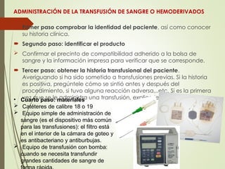 ADMINISTRACIÓN DE LA TRANSFUSIÓN DE SANGRE O HEMODERIVADOS
 Primer paso comprobar la identidad del paciente, así como conocer
su historia clínica.
 Segundo paso: identificar el producto
 Confirmar el precinto de compatibilidad adherido a la bolsa de
sangre y la información impresa para verificar que se corresponde.
 Tercer paso: obtener la historia transfusional del paciente.
Averiguando si ha sido sometido a transfusiones previas. Si la historia
es positiva, pregúntele cómo se sintió antes y después del
procedimiento, si tuvo alguna reacción adversa...etc. Si es la primera
vez que se le administra una transfusión, explicarle el procedimiento.
• Cuarto paso: materiales
 Catéteres de calibre 18 o 19
 Equipo simple de administración de
sangre (es el dispositivo más común
para las transfusiones): el filtro está
en el interior de la cámara de goteo y
es antibacteriano y antiburbujas.
 Equipo de transfusión con bomba:
cuando se necesita transfundir
grandes cantidades de sangre de
 