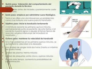  Quinto paso. Valoración del comportamiento del
paciente durante la técnica
 signos vitales antes de iniciada y posteriormente cada
media hora.
 Sexto paso: empiece por administrar suero fisiológico.
 Tanto si se utiliza una vía intravenosa ya establecida,
como si se instaura una nueva para la transfusión.
 Séptimo paso: inicie la transfusión lentamente
 2 ml/minuto durante los primeros quince minutos,
permaneciendo junto al paciente, de esta forma, si el
paciente muestra signos o aqueja síntomas típicos de
reacción adversa interrumpir de inmediato la
transfusión.
 Octavo paso: mantener la velocidad de transfundir
 Si no hay problemas en los primeros quince minutos, se
aumentará la velocidad a la deseada.
 una unidad de sangre total dos horas (hasta un máximo
de cuatro horas)
 unidad de plasma: treinta minutos
 unidad de plaquetas: entre cinco y quince minutos
 Pasado este tiempo, aumenta la probabilidad de
contaminación.
 