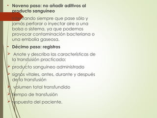 • Noveno paso: no añadir aditivos al
producto sanguíneo
 Intentando siempre que pase sólo y
jamás perforar o inyectar aire a una
bolsa o sistema, ya que podemos
provocar contaminación bacteriana o
una embolia gaseosa.
• Décimo paso: registros
 Anote y describa las características de
la transfusión practicada:
 producto sanguíneo administrado
 signos vitales, antes, durante y después
de la transfusión
 volumen total transfundido
 tiempo de transfusión
 respuesta del paciente.
 