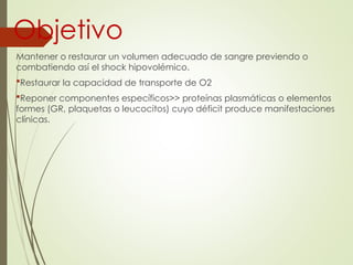 Objetivo
Mantener o restaurar un volumen adecuado de sangre previendo o
combatiendo así el shock hipovolémico.
Restaurar la capacidad de transporte de O2
Reponer componentes específicos>> proteínas plasmáticas o elementos
formes (GR, plaquetas o leucocitos) cuyo déficit produce manifestaciones
clínicas.
 