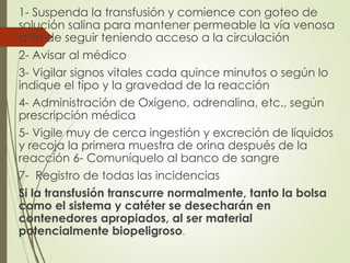 1- Suspenda la transfusión y comience con goteo de
solución salina para mantener permeable la vía venosa
a fin de seguir teniendo acceso a la circulación
2- Avisar al médico
3- Vigilar signos vitales cada quince minutos o según lo
indique el tipo y la gravedad de la reacción
4- Administración de Oxígeno, adrenalina, etc., según
prescripción médica
5- Vigile muy de cerca ingestión y excreción de líquidos
y recoja la primera muestra de orina después de la
reacción 6- Comuníquelo al banco de sangre
7- Registro de todas las incidencias
Si la transfusión transcurre normalmente, tanto la bolsa
como el sistema y catéter se desecharán en
contenedores apropiados, al ser material
potencialmente biopeligroso.
 