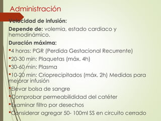 Administración
Velocidad de infusión:
Depende de: volemia, estado cardiaco y
hemodinámico.
Duración máxima:
4 horas: PGR (Perdida Gestacional Recurrente)
20-30 min: Plaquetas (máx. 4h)
30-60 min: Plasma
10-20 min: Crioprecipitados (máx. 2h) Medidas para
mejorar infusión
Elevar bolsa de sangre
Comprobar permeabilididad del catéter
Examinar filtro por desechos
Considerar agregar 50- 100ml SS en circuito cerrado
 