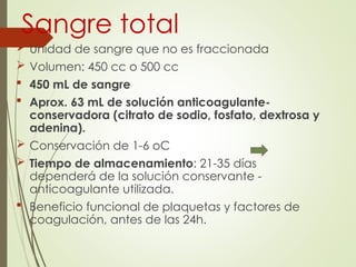Sangre total
 Unidad de sangre que no es fraccionada
 Volumen: 450 cc o 500 cc
 450 mL de sangre
 Aprox. 63 mL de solución anticoagulante-
conservadora (citrato de sodio, fosfato, dextrosa y
adenina).
 Conservación de 1-6 oC
 Tiempo de almacenamiento: 21-35 días
dependerá de la solución conservante -
anticoagulante utilizada.
 Beneficio funcional de plaquetas y factores de
coagulación, antes de las 24h.
 