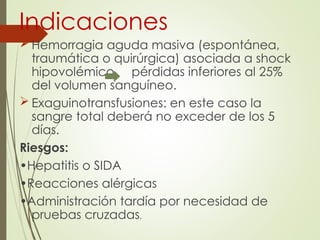 Indicaciones
 Hemorragia aguda masiva (espontánea,
traumática o quirúrgica) asociada a shock
hipovolémico pérdidas inferiores al 25%
del volumen sanguíneo.
 Exaguinotransfusiones: en este caso la
sangre total deberá no exceder de los 5
días.
Riesgos:
•Hepatitis o SIDA
•Reacciones alérgicas
•Administración tardía por necesidad de
pruebas cruzadas.
 
