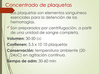 Concentrado de plaquetas
Las plaquetas son elementos sanguíneos
esenciales para la detención de las
hemorragias.
Son preparados por centrifugación, a partir
de una unidad de sangre completa.
Volumen: 30-50 cc
Contienen: 5.5 x 10 10 plaquetas
Conservación: temperatura ambiente (20-
24oC) en agitación continua.
Tiempo de adm: 30-60 min
 
