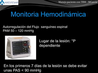 Monitoria Hemodinámica
Manejo paciente con TRM - MGarcía
Autorregulación del Flujo sanguíneo espinal
PAM 50 – 120 mmHg
Lugar de la lesión: °P
dependiente
En los primeros 7 días de la lesión se debe evitar
unas PAS < 90 mmHg
 